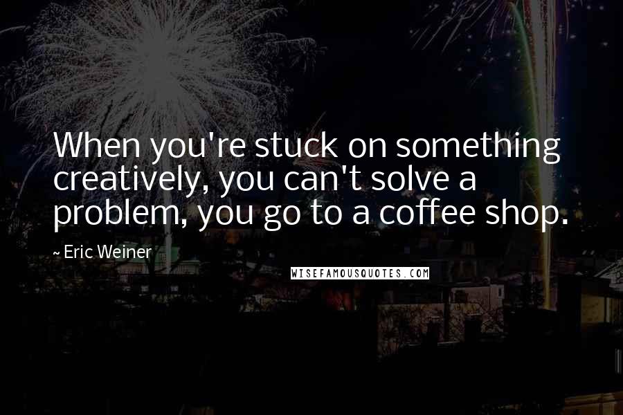 Eric Weiner Quotes: When you're stuck on something creatively, you can't solve a problem, you go to a coffee shop.