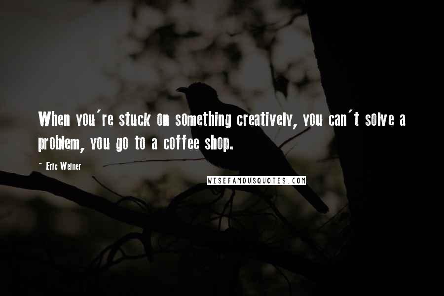 Eric Weiner Quotes: When you're stuck on something creatively, you can't solve a problem, you go to a coffee shop.