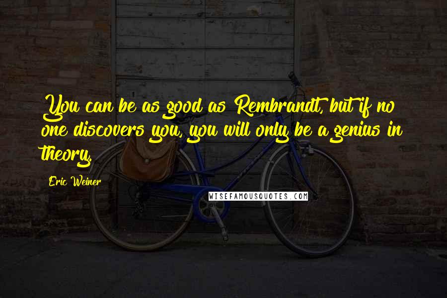 Eric Weiner Quotes: You can be as good as Rembrandt, but if no one discovers you, you will only be a genius in theory.