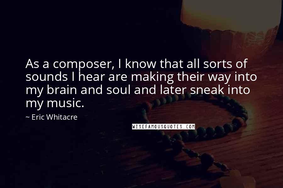 Eric Whitacre Quotes: As a composer, I know that all sorts of sounds I hear are making their way into my brain and soul and later sneak into my music.