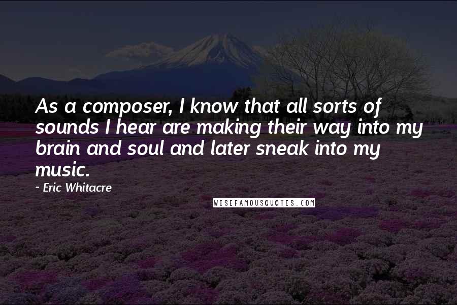 Eric Whitacre Quotes: As a composer, I know that all sorts of sounds I hear are making their way into my brain and soul and later sneak into my music.