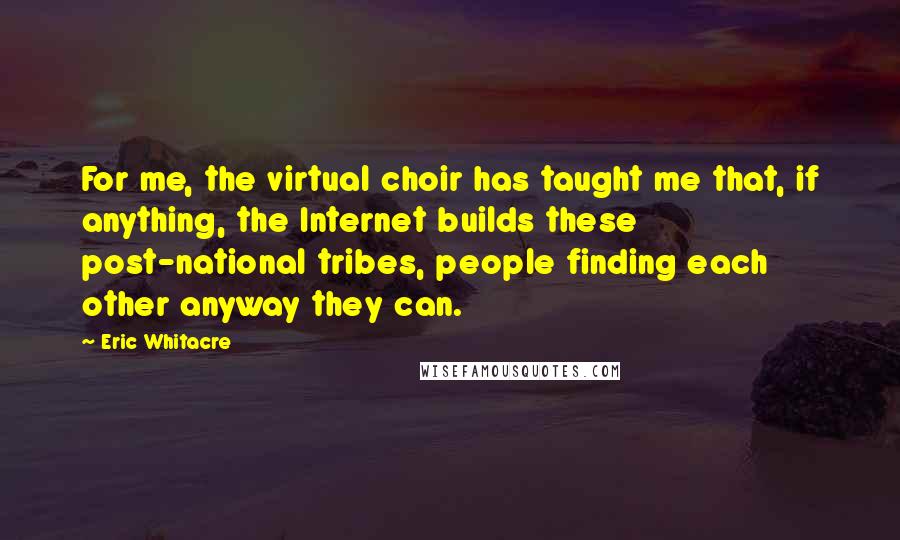 Eric Whitacre Quotes: For me, the virtual choir has taught me that, if anything, the Internet builds these post-national tribes, people finding each other anyway they can.