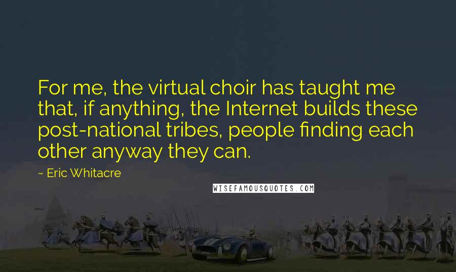 Eric Whitacre Quotes: For me, the virtual choir has taught me that, if anything, the Internet builds these post-national tribes, people finding each other anyway they can.