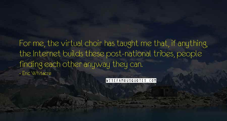 Eric Whitacre Quotes: For me, the virtual choir has taught me that, if anything, the Internet builds these post-national tribes, people finding each other anyway they can.