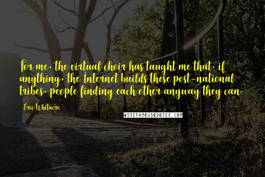 Eric Whitacre Quotes: For me, the virtual choir has taught me that, if anything, the Internet builds these post-national tribes, people finding each other anyway they can.