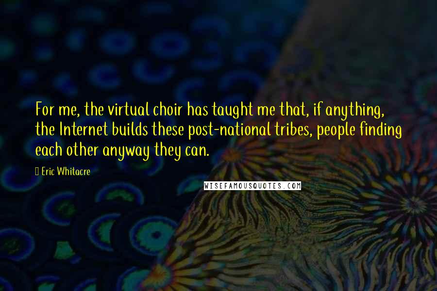 Eric Whitacre Quotes: For me, the virtual choir has taught me that, if anything, the Internet builds these post-national tribes, people finding each other anyway they can.