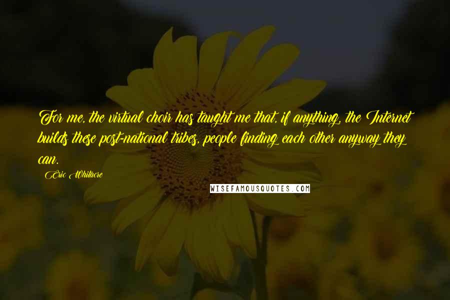 Eric Whitacre Quotes: For me, the virtual choir has taught me that, if anything, the Internet builds these post-national tribes, people finding each other anyway they can.