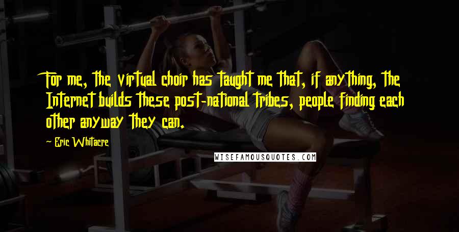 Eric Whitacre Quotes: For me, the virtual choir has taught me that, if anything, the Internet builds these post-national tribes, people finding each other anyway they can.