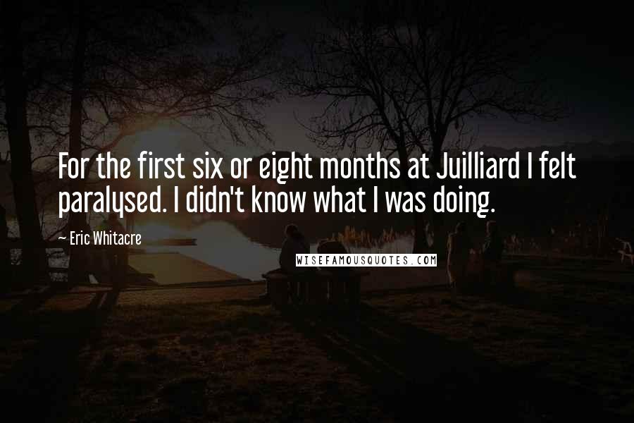 Eric Whitacre Quotes: For the first six or eight months at Juilliard I felt paralysed. I didn't know what I was doing.