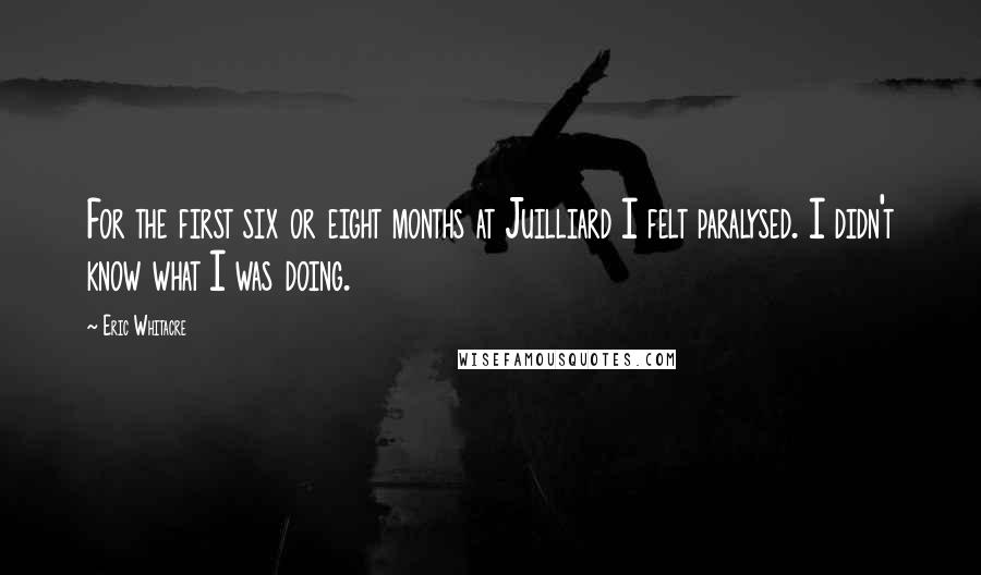 Eric Whitacre Quotes: For the first six or eight months at Juilliard I felt paralysed. I didn't know what I was doing.