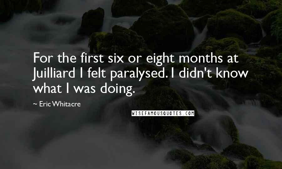 Eric Whitacre Quotes: For the first six or eight months at Juilliard I felt paralysed. I didn't know what I was doing.