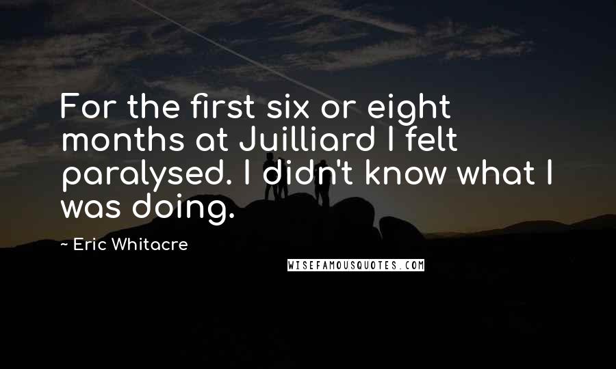 Eric Whitacre Quotes: For the first six or eight months at Juilliard I felt paralysed. I didn't know what I was doing.