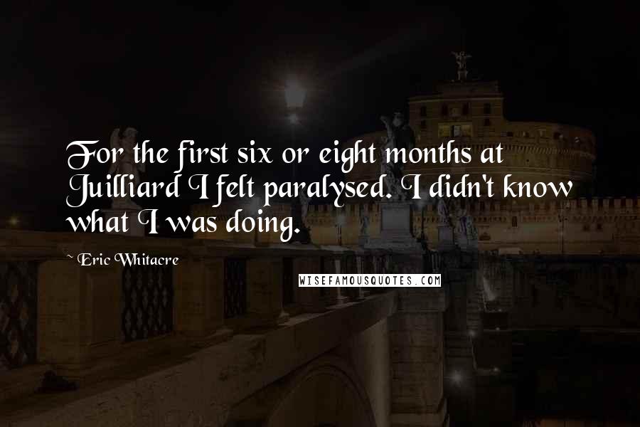 Eric Whitacre Quotes: For the first six or eight months at Juilliard I felt paralysed. I didn't know what I was doing.