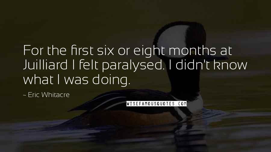 Eric Whitacre Quotes: For the first six or eight months at Juilliard I felt paralysed. I didn't know what I was doing.