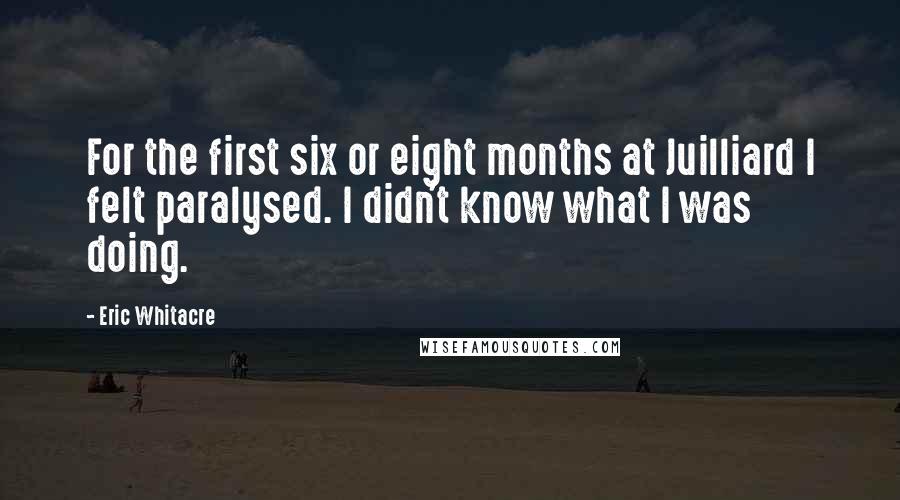 Eric Whitacre Quotes: For the first six or eight months at Juilliard I felt paralysed. I didn't know what I was doing.