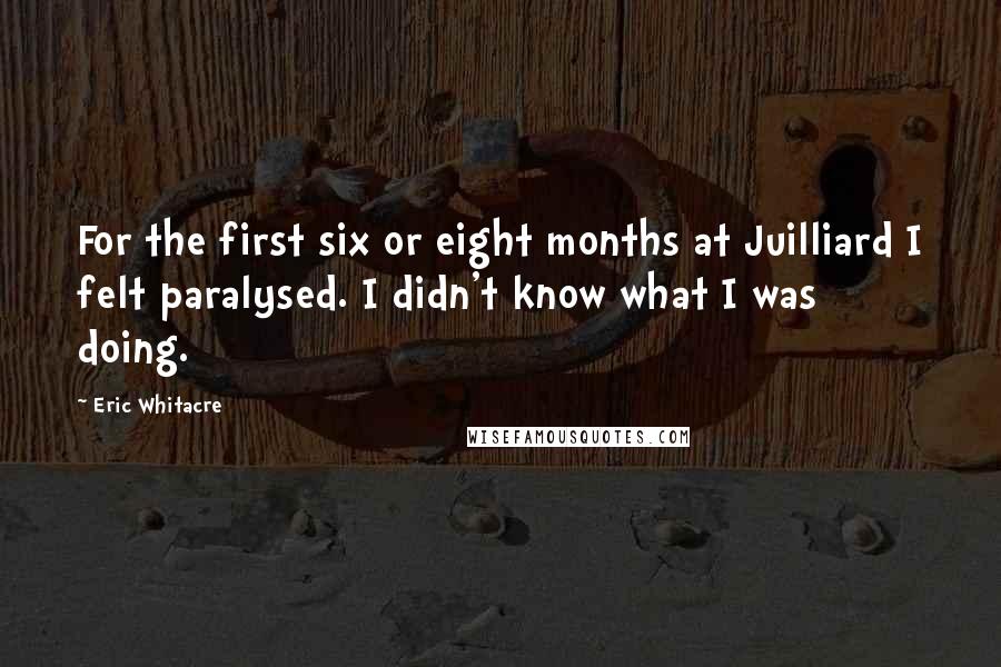 Eric Whitacre Quotes: For the first six or eight months at Juilliard I felt paralysed. I didn't know what I was doing.