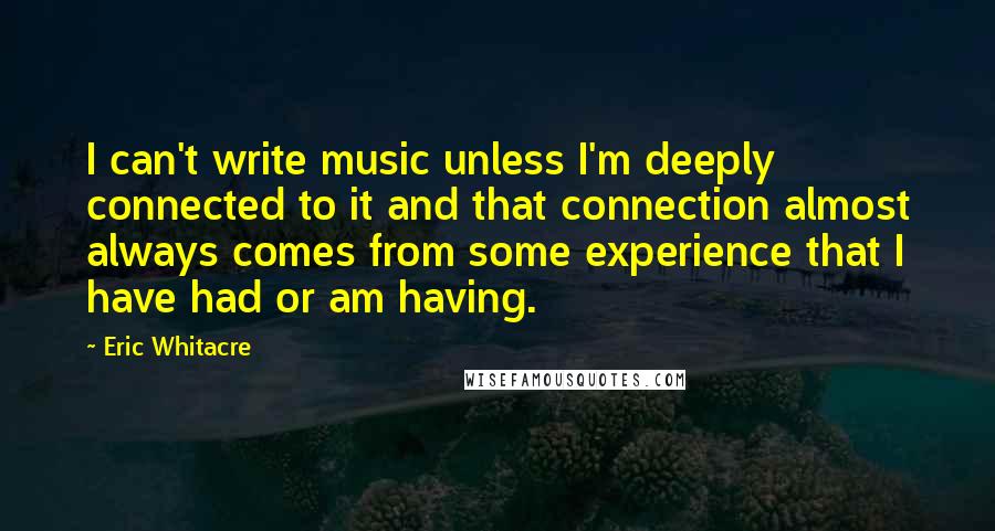 Eric Whitacre Quotes: I can't write music unless I'm deeply connected to it and that connection almost always comes from some experience that I have had or am having.