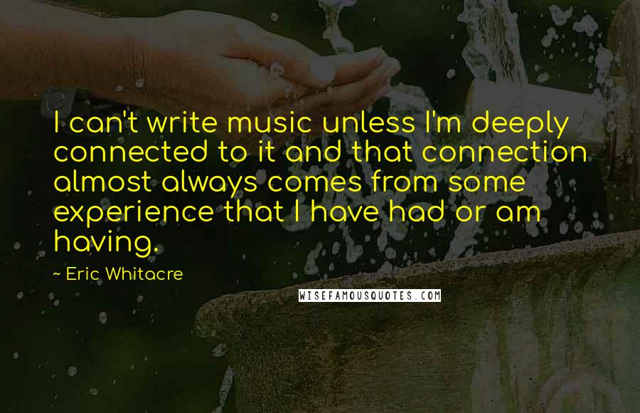 Eric Whitacre Quotes: I can't write music unless I'm deeply connected to it and that connection almost always comes from some experience that I have had or am having.