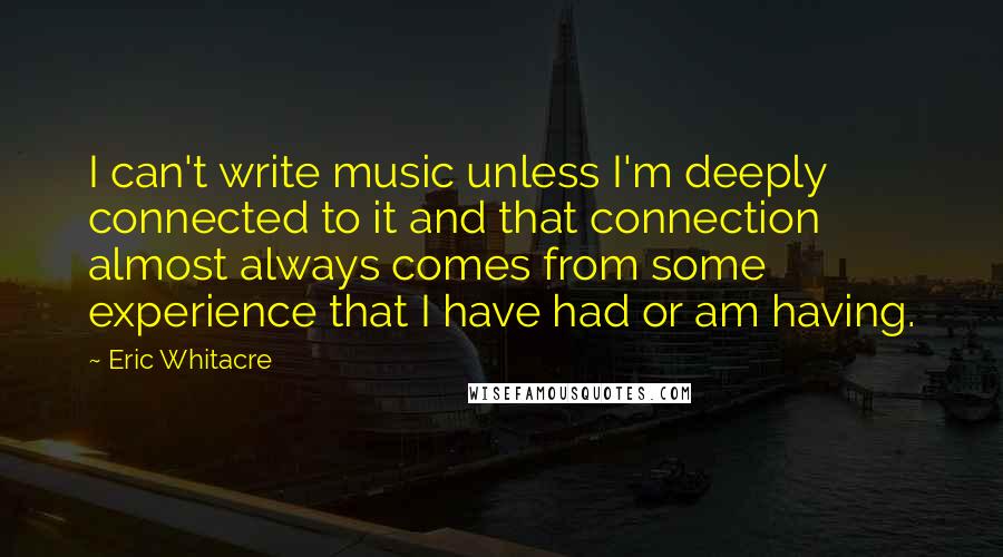 Eric Whitacre Quotes: I can't write music unless I'm deeply connected to it and that connection almost always comes from some experience that I have had or am having.