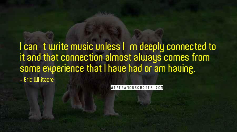 Eric Whitacre Quotes: I can't write music unless I'm deeply connected to it and that connection almost always comes from some experience that I have had or am having.