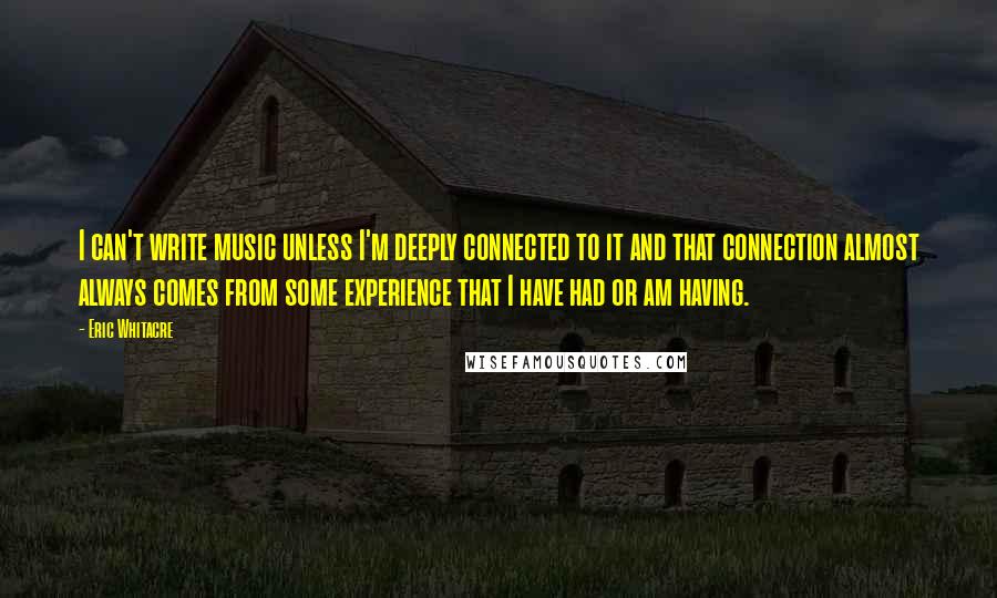 Eric Whitacre Quotes: I can't write music unless I'm deeply connected to it and that connection almost always comes from some experience that I have had or am having.