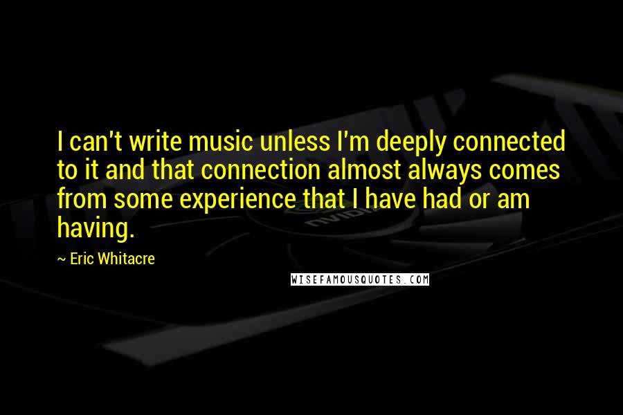 Eric Whitacre Quotes: I can't write music unless I'm deeply connected to it and that connection almost always comes from some experience that I have had or am having.