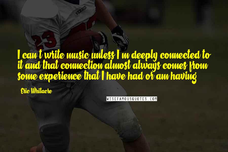 Eric Whitacre Quotes: I can't write music unless I'm deeply connected to it and that connection almost always comes from some experience that I have had or am having.