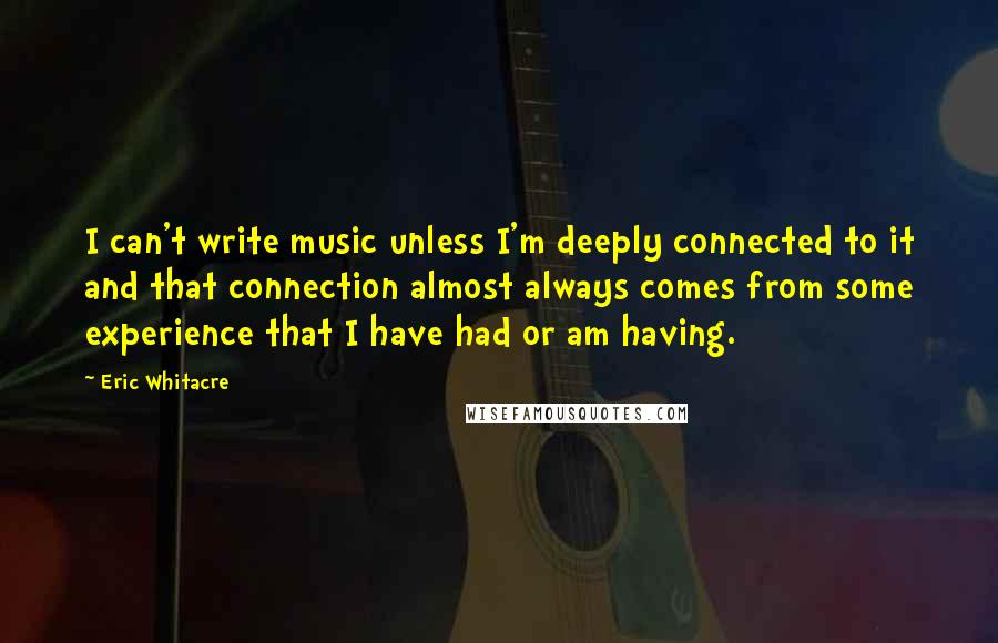 Eric Whitacre Quotes: I can't write music unless I'm deeply connected to it and that connection almost always comes from some experience that I have had or am having.