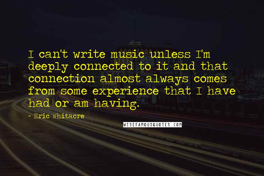 Eric Whitacre Quotes: I can't write music unless I'm deeply connected to it and that connection almost always comes from some experience that I have had or am having.