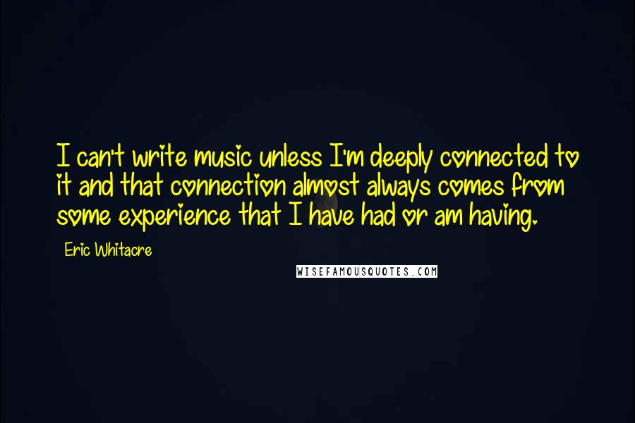 Eric Whitacre Quotes: I can't write music unless I'm deeply connected to it and that connection almost always comes from some experience that I have had or am having.