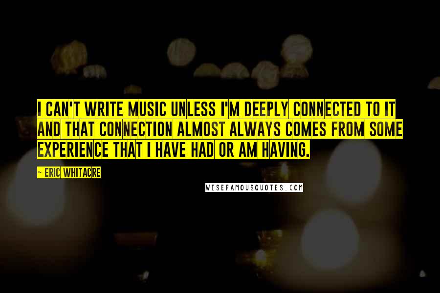 Eric Whitacre Quotes: I can't write music unless I'm deeply connected to it and that connection almost always comes from some experience that I have had or am having.