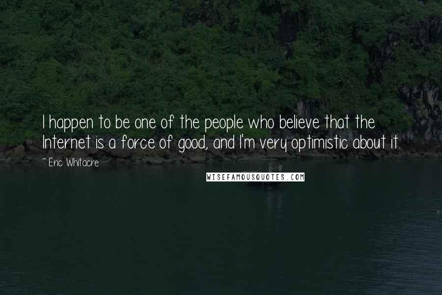 Eric Whitacre Quotes: I happen to be one of the people who believe that the Internet is a force of good, and I'm very optimistic about it.