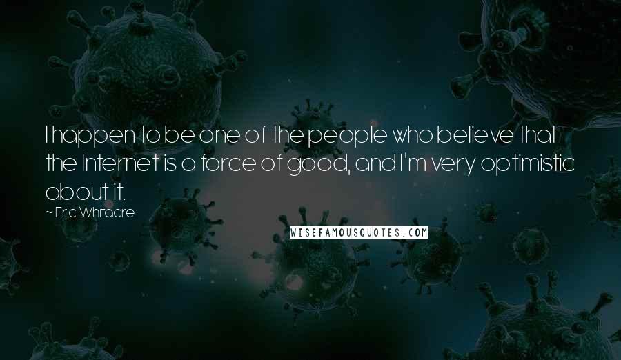 Eric Whitacre Quotes: I happen to be one of the people who believe that the Internet is a force of good, and I'm very optimistic about it.