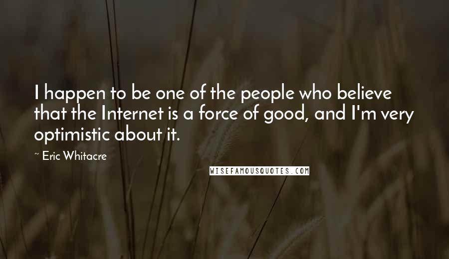 Eric Whitacre Quotes: I happen to be one of the people who believe that the Internet is a force of good, and I'm very optimistic about it.