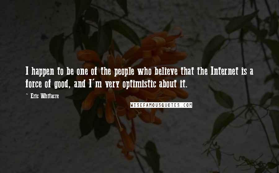 Eric Whitacre Quotes: I happen to be one of the people who believe that the Internet is a force of good, and I'm very optimistic about it.