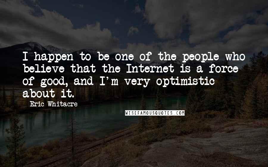 Eric Whitacre Quotes: I happen to be one of the people who believe that the Internet is a force of good, and I'm very optimistic about it.