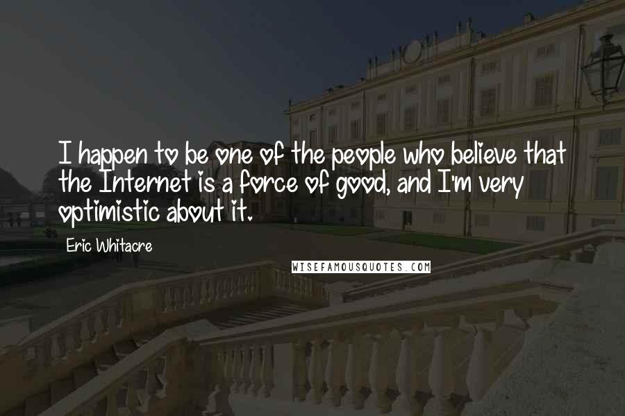 Eric Whitacre Quotes: I happen to be one of the people who believe that the Internet is a force of good, and I'm very optimistic about it.