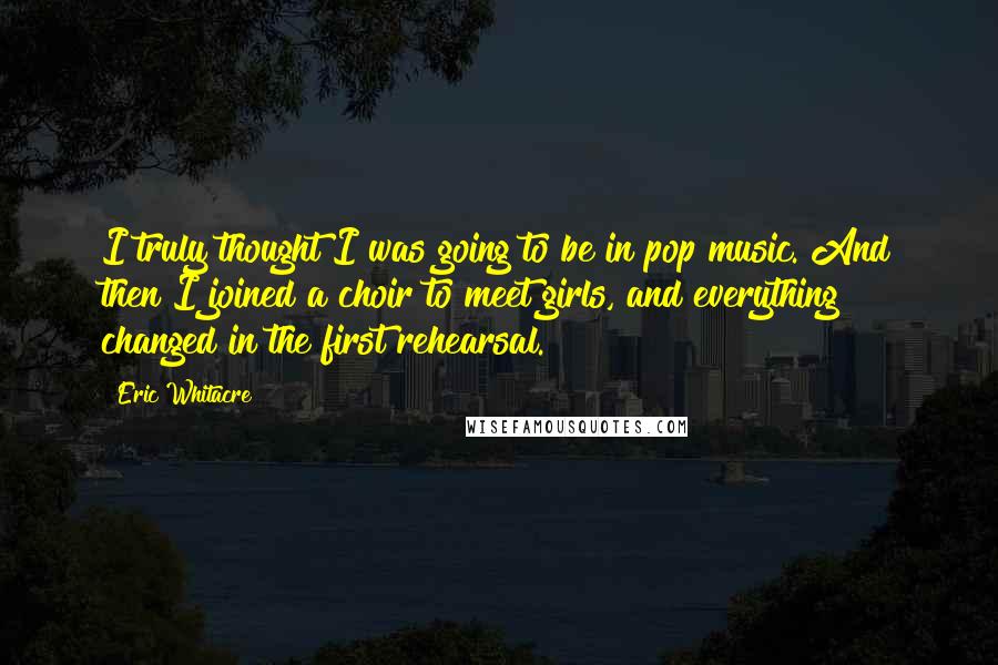 Eric Whitacre Quotes: I truly thought I was going to be in pop music. And then I joined a choir to meet girls, and everything changed in the first rehearsal.