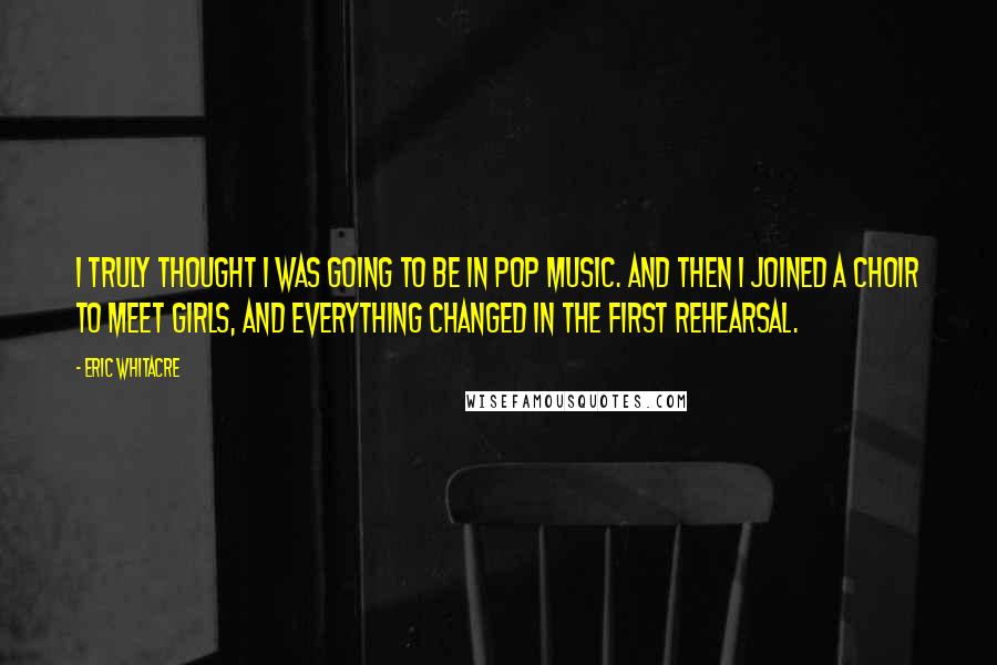 Eric Whitacre Quotes: I truly thought I was going to be in pop music. And then I joined a choir to meet girls, and everything changed in the first rehearsal.