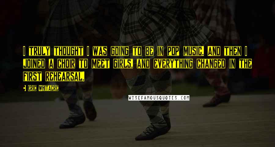 Eric Whitacre Quotes: I truly thought I was going to be in pop music. And then I joined a choir to meet girls, and everything changed in the first rehearsal.