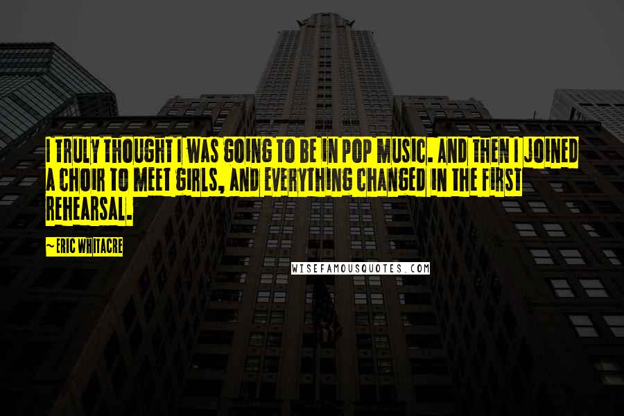 Eric Whitacre Quotes: I truly thought I was going to be in pop music. And then I joined a choir to meet girls, and everything changed in the first rehearsal.