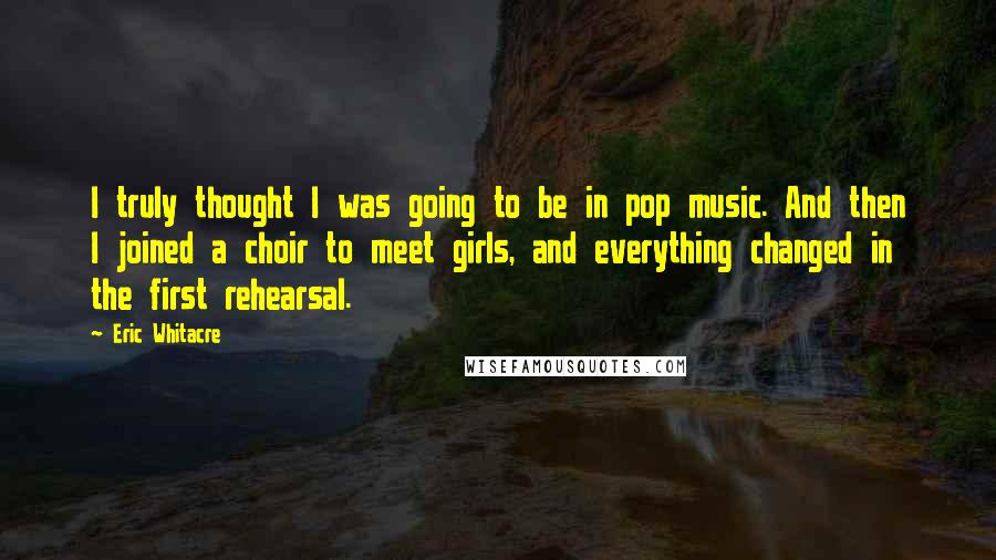 Eric Whitacre Quotes: I truly thought I was going to be in pop music. And then I joined a choir to meet girls, and everything changed in the first rehearsal.