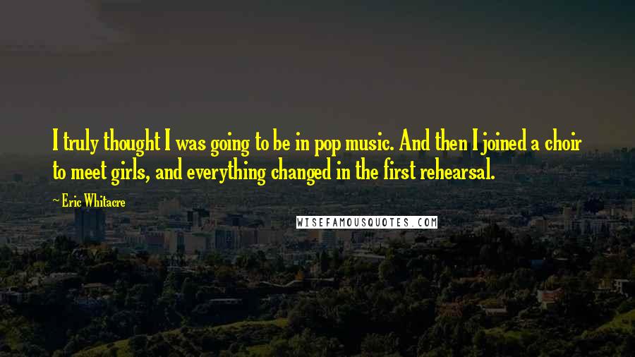 Eric Whitacre Quotes: I truly thought I was going to be in pop music. And then I joined a choir to meet girls, and everything changed in the first rehearsal.