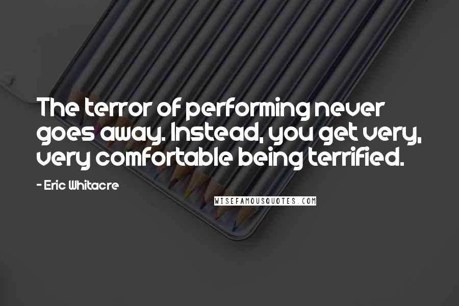 Eric Whitacre Quotes: The terror of performing never goes away. Instead, you get very, very comfortable being terrified.