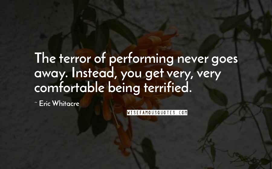 Eric Whitacre Quotes: The terror of performing never goes away. Instead, you get very, very comfortable being terrified.