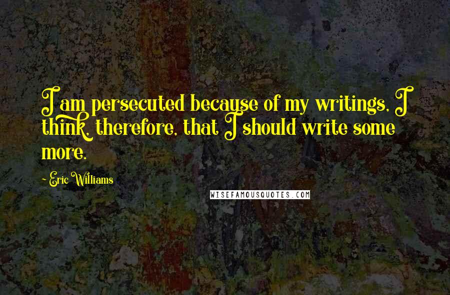 Eric Williams Quotes: I am persecuted because of my writings, I think, therefore, that I should write some more.