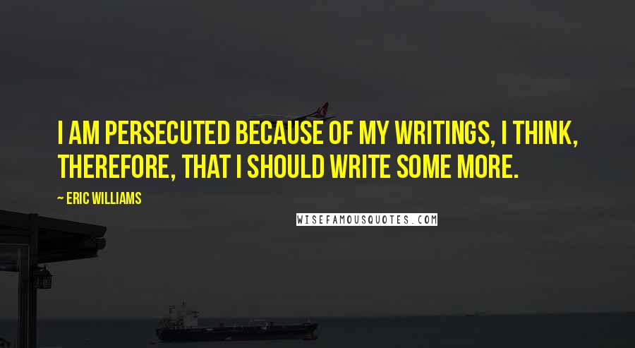 Eric Williams Quotes: I am persecuted because of my writings, I think, therefore, that I should write some more.
