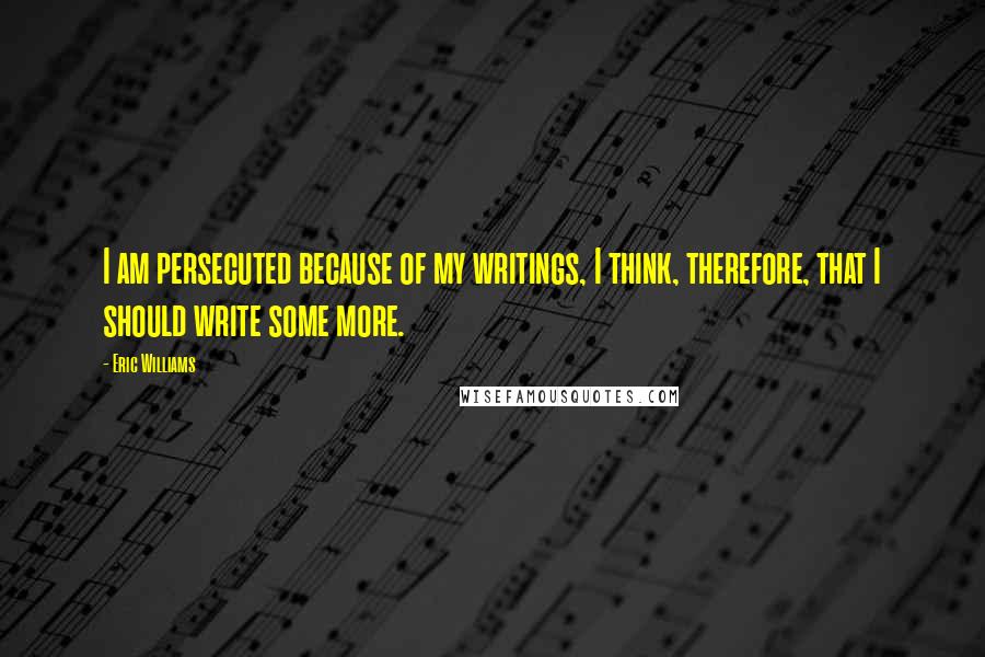 Eric Williams Quotes: I am persecuted because of my writings, I think, therefore, that I should write some more.