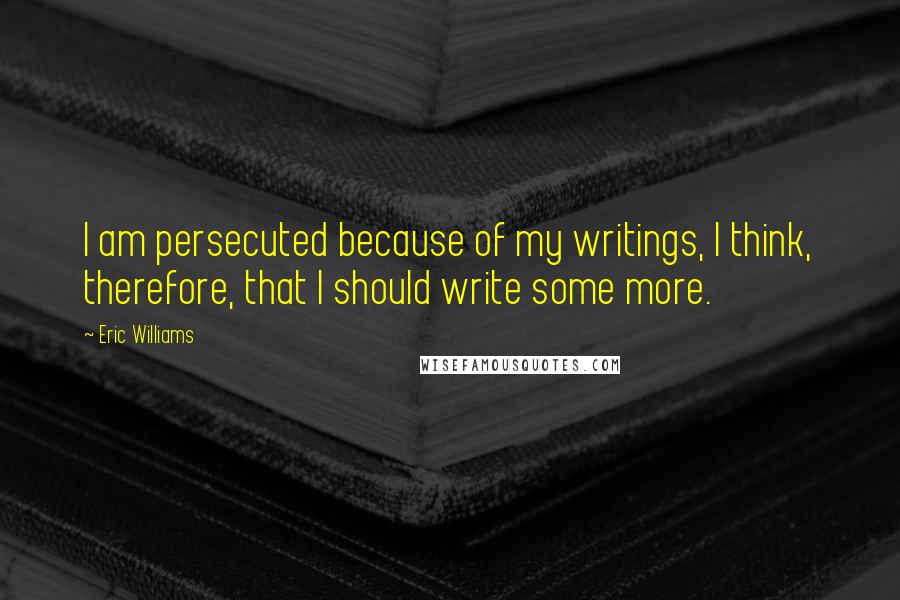 Eric Williams Quotes: I am persecuted because of my writings, I think, therefore, that I should write some more.