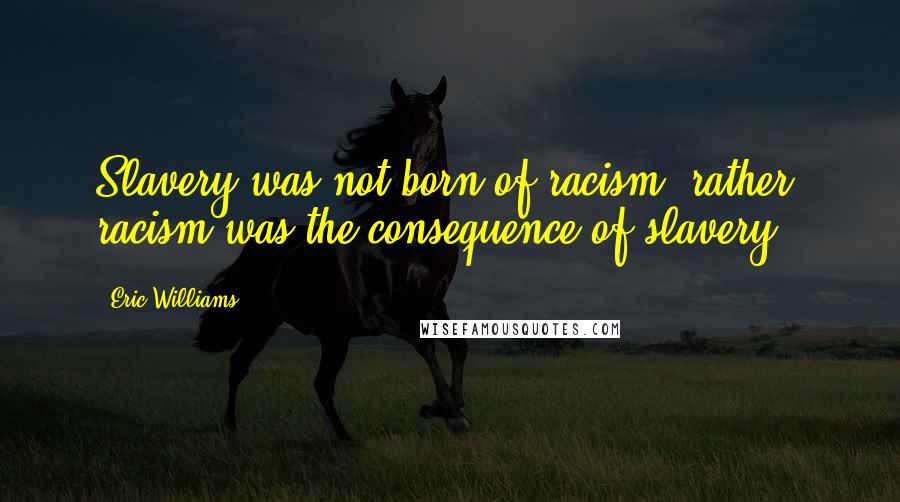 Eric Williams Quotes: Slavery was not born of racism; rather, racism was the consequence of slavery.